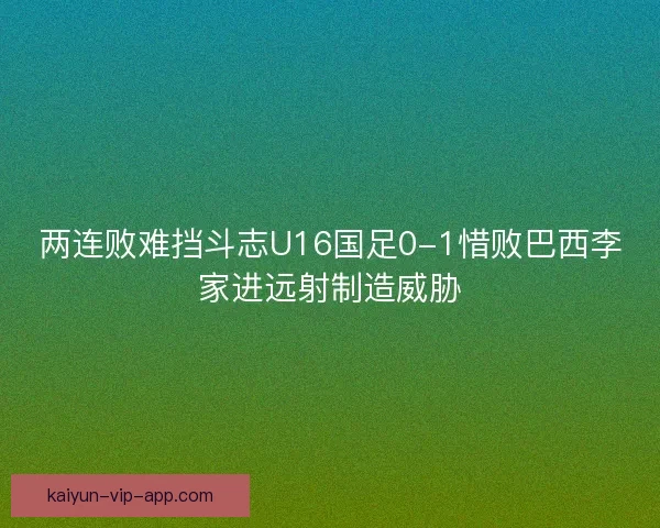 两连败难挡斗志U16国足0-1惜败巴西李家进远射制造威胁