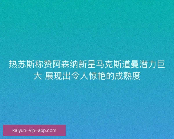 热苏斯称赞阿森纳新星马克斯道曼潜力巨大 展现出令人惊艳的成熟度