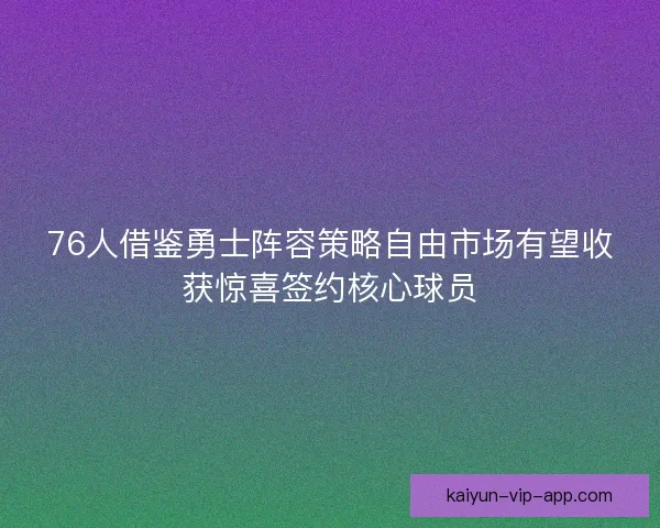 76人借鉴勇士阵容策略自由市场有望收获惊喜签约核心球员