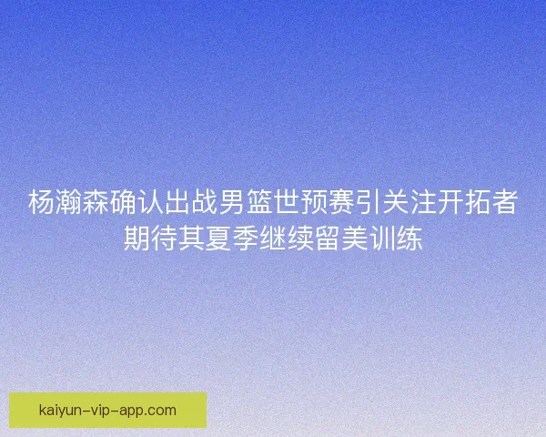 杨瀚森确认出战男篮世预赛引关注开拓者期待其夏季继续留美训练