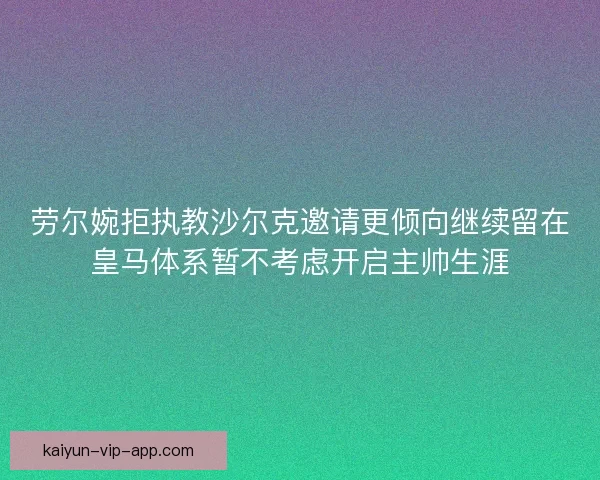 劳尔婉拒执教沙尔克邀请更倾向继续留在皇马体系暂不考虑开启主帅生涯