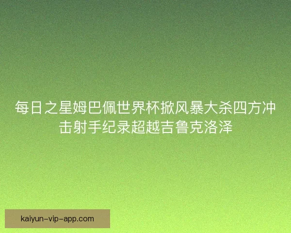 每日之星姆巴佩世界杯掀风暴大杀四方冲击射手纪录超越吉鲁克洛泽 每日之星姆巴佩世界杯掀风暴大杀四方冲击射手纪录超越吉鲁克洛泽