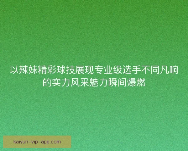 以辣妹精彩球技展现专业级选手不同凡响的实力风采魅力瞬间爆燃
