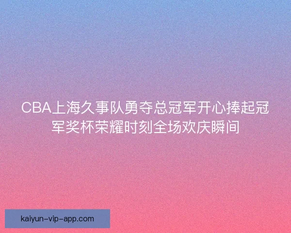 CBA上海久事队勇夺总冠军开心捧起冠军奖杯荣耀时刻全场欢庆瞬间 CBA上海久事队勇夺总冠军开心捧起冠军奖杯荣耀时刻全场欢庆瞬间