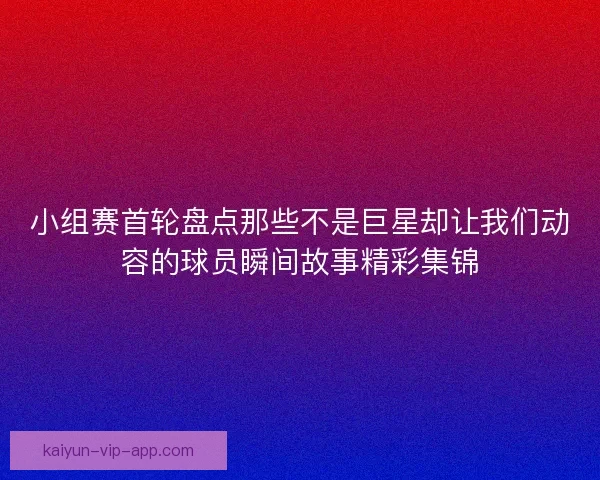 小组赛首轮盘点那些不是巨星却让我们动容的球员瞬间故事精彩集锦