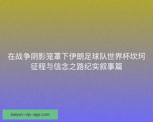 在战争阴影笼罩下伊朗足球队世界杯坎坷征程与信念之路纪实叙事篇