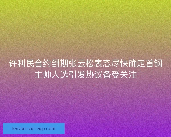 许利民合约到期张云松表态尽快确定首钢主帅人选引发热议备受关注